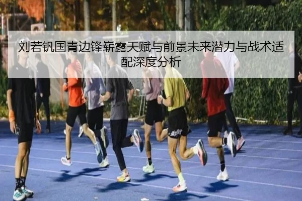 刘若钒国青边锋崭露天赋与前景未来潜力与战术适配深度分析