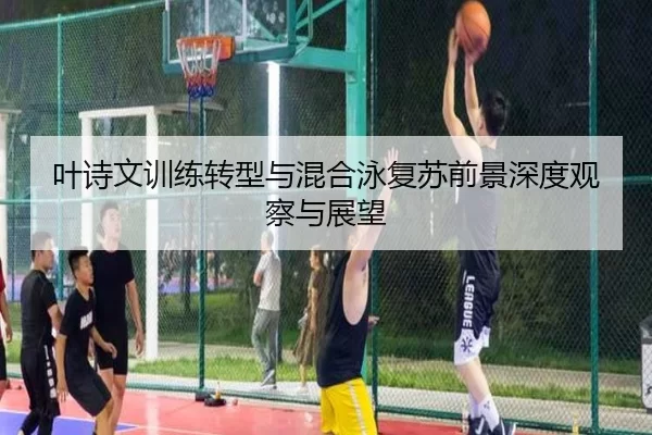 叶诗文训练转型与混合泳复苏前景深度观察与展望